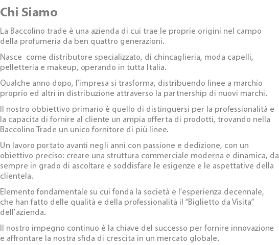 Chi Siamo La Baccolino trade è una azienda di cui trae le proprie origini nel campo della profumeria da ben quattro generazioni. Nasce come distributore specializzato, di chincaglieria, moda capelli, pelletteria e makeup, operando in tutta Italia. Qualche anno dopo, l’impresa si trasforma, distribuendo linee a marchio proprio ed altri in distribuzione attraverso la partnership di nuovi marchi. Il nostro obbiettivo primario è quello di distinguersi per la professionalità e la capacita di fornire al cliente un ampia offerta di prodotti, trovando nella Baccolino Trade un unico fornitore di più linee. Un lavoro portato avanti negli anni con passione e dedizione, con un obiettivo preciso: creare una struttura commerciale moderna e dinamica, da sempre in grado di ascoltare e soddisfare le esigenze e le aspettative della clientela. Elemento fondamentale su cui fonda la società e l’esperienza decennale, che han fatto delle qualità e della professionalità il “Biglietto da Visita” dell’azienda. Il nostro impegno continuo è la chiave del successo per fornire innovazione e affrontare la nostra sfida di crescita in un mercato globale.