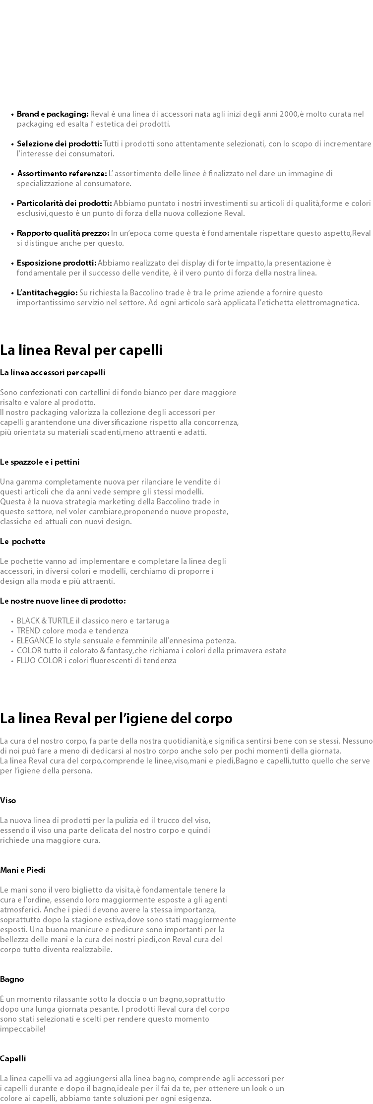  Brand e packaging: Reval è una linea di accessori nata agli inizi degli anni 2000,è molto curata nel packaging ed esalta l’ estetica dei prodotti. Selezione dei prodotti: Tutti i prodotti sono attentamente selezionati, con lo scopo di incrementare l’interesse dei consumatori. Assortimento referenze: L’ assortimento delle linee è finalizzato nel dare un immagine di specializzazione al consumatore. Particolarità dei prodotti: Abbiamo puntato i nostri investimenti su articoli di qualità,forme e colori esclusivi,questo è un punto di forza della nuova collezione Reval. Rapporto qualità prezzo: In un’epoca come questa è fondamentale rispettare questo aspetto,Reval si distingue anche per questo. Esposizione prodotti: Abbiamo realizzato dei display di forte impatto,la presentazione è fondamentale per il successo delle vendite, è il vero punto di forza della nostra linea. L’antitacheggio: Su richiesta la Baccolino trade è tra le prime aziende a fornire questo importantissimo servizio nel settore. Ad ogni articolo sarà applicata l’etichetta elettromagnetica. La linea Reval per capelli La linea accessori per capelli Sono confezionati con cartellini di fondo bianco per dare maggiore risalto e valore al prodotto. Il nostro packaging valorizza la collezione degli accessori per capelli garantendone una diversificazione rispetto alla concorrenza, più orientata su materiali scadenti,meno attraenti e adatti. Le spazzole e i pettini Una gamma completamente nuova per rilanciare le vendite di questi articoli che da anni vede sempre gli stessi modelli. Questa è la nuova strategia marketing della Baccolino trade in questo settore, nel voler cambiare,proponendo nuove proposte, classiche ed attuali con nuovi design. Le pochette Le pochette vanno ad implementare e completare la linea degli accessori, in diversi colori e modelli, cerchiamo di proporre i design alla moda e più attraenti. Le nostre nuove linee di prodotto: BLACK & TURTLE il classico nero e tartaruga TREND colore moda e tendenza ELEGANCE lo style sensuale e femminile all’ennesima potenza. COLOR tutto il colorato & fantasy,che richiama i colori della primavera estate FLUO COLOR i colori fluorescenti di tendenza La linea Reval per l’igiene del corpo La cura del nostro corpo, fa parte della nostra quotidianità,e significa sentirsi bene con se stessi. Nessuno di noi può fare a meno di dedicarsi al nostro corpo anche solo per pochi momenti della giornata. La linea Reval cura del corpo,comprende le linee,viso,mani e piedi,Bagno e capelli,tutto quello che serve per l’igiene della persona. Viso La nuova linea di prodotti per la pulizia ed il trucco del viso, essendo il viso una parte delicata del nostro corpo e quindi richiede una maggiore cura. Mani e Piedi Le mani sono il vero biglietto da visita,è fondamentale tenere la cura e l’ordine, essendo loro maggiormente esposte a gli agenti atmosferici. Anche i piedi devono avere la stessa importanza, soprattutto dopo la stagione estiva,dove sono stati maggiormente esposti. Una buona manicure e pedicure sono importanti per la bellezza delle mani e la cura dei nostri piedi,con Reval cura del corpo tutto diventa realizzabile. Bagno È un momento rilassante sotto la doccia o un bagno,soprattutto dopo una lunga giornata pesante. I prodotti Reval cura del corpo sono stati selezionati e scelti per rendere questo momento impeccabile! Capelli La linea capelli va ad aggiungersi alla linea bagno, comprende agli accessori per i capelli durante e dopo il bagno,ideale per il fai da te, per ottenere un look o un colore ai capelli, abbiamo tante soluzioni per ogni esigenza.