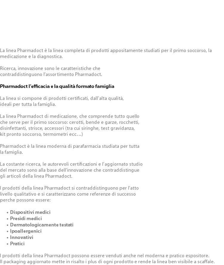  La linea Pharmadoct è la linea completa di prodotti appositamente studiati per il primo soccorso, la medicazione e la diagnostica. Ricerca, innovazione sono le caratteristiche che contraddistinguono l’assortimento Pharmadoct. Pharmadoct l’efficacia e la qualità formato famiglia La linea si compone di prodotti certificati, dall’alta qualità, ideali per tutta la famiglia. La linea Pharmadoct di medicazione, che comprende tutto quello che serve per il primo soccorso: cerotti, bende e garze, rocchetti, disinfettanti, strisce, accessori (tra cui siringhe, test gravidanza, kit pronto soccorso, termometri ecc…) Pharmadoct è la linea moderna di parafarmacia studiata per tutta la famiglia. La costante ricerca, le autorevoli certificazioni e l’aggiornato studio del mercato sono alla base dell’innovazione che contraddistingue gli articoli della linea Pharmadoct. I prodotti della linea Pharmadoct si contraddistinguono per l’atto livello qualitativo e si caratterizzano come referenze di successo perche possono essere: Dispositivi medici Presidi medici Dermatologicamente testati Ipoallergenici Innovativi Pratici I prodotti della linea Pharmadoct possono essere venduti anche nel moderna e pratico espositore. Il packaging aggiornato mette in risalto i plus di ogni prodotto e rende la linea ben visibile a scaffale.