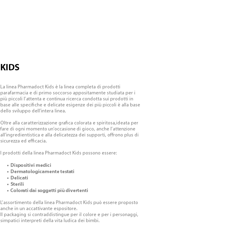  KIDS La linea Pharmadoct Kids è la linea completa di prodotti parafarmacia e di primo soccorso appositamente studiata per i più piccoli l’attenta e continua ricerca condotta sui prodotti in base alle specifiche e delicate esigenze dei più piccoli è alla base dello sviluppo dell’intera linea. Oltre alla caratterizzazione grafica colorata e spiritosa,ideata per fare di ogni momento un’occasione di gioco, anche l’attenzione all’ingredientistica e alla delicatezza dei supporti, offrono plus di sicurezza ed efficacia. I prodotti della linea Pharmadoct Kids possono essere: Dispositivi medici Dermatologicamente testati Delicati Sterili Colorati dai soggetti più divertenti L’assortimento della linea Pharmadoct Kids può essere proposto anche in un accattivante espositore. Il packaging si contraddistingue per il colore e per i personaggi, simpatici interpreti della vita ludica dei bimbi.