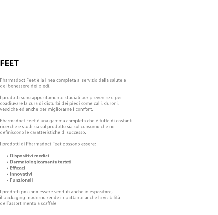  FEET Pharmadoct Feet è la linea completa al servizio della salute e del benessere dei piedi. I prodotti sono appositamente studiati per prevenire e per coadiuvare la cura di disturbi dei piedi come calli, duroni, vesciche ed anche per migliorarne i comfort. Pharmadoct Feet è una gamma completa che è tutto di costanti ricerche e studi sia sul prodotto sia sul consumo che ne definiscono le caratteristiche di successo. I prodotti di Pharmadoct Feet possono essere: Dispositivi medici Dermatologicamente testati Efficaci Innovativi Funzionali I prodotti possono essere venduti anche in espositore, il packaging moderno rende impattante anche la visibilità dell’assortimento a scaffale