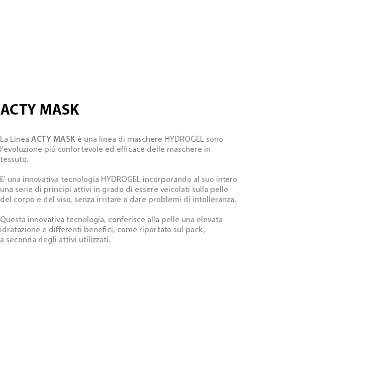  ACTY MASK La Linea ACTY MASK è una linea di maschere HYDROGEL sono l’evoluzione più confortevole ed efficace delle maschere in tessuto. E’ una innovativa tecnologia HYDROGEL incorporando al suo intero una serie di principi attivi in grado di essere veicolati sulla pelle del corpo e del viso, senza irritare o dare problemi di intolleranza. Questa innovativa tecnologia, conferisce alla pelle una elevata idratazione e differenti benefici, come riportato sul pack, a seconda degli attivi utilizzati.