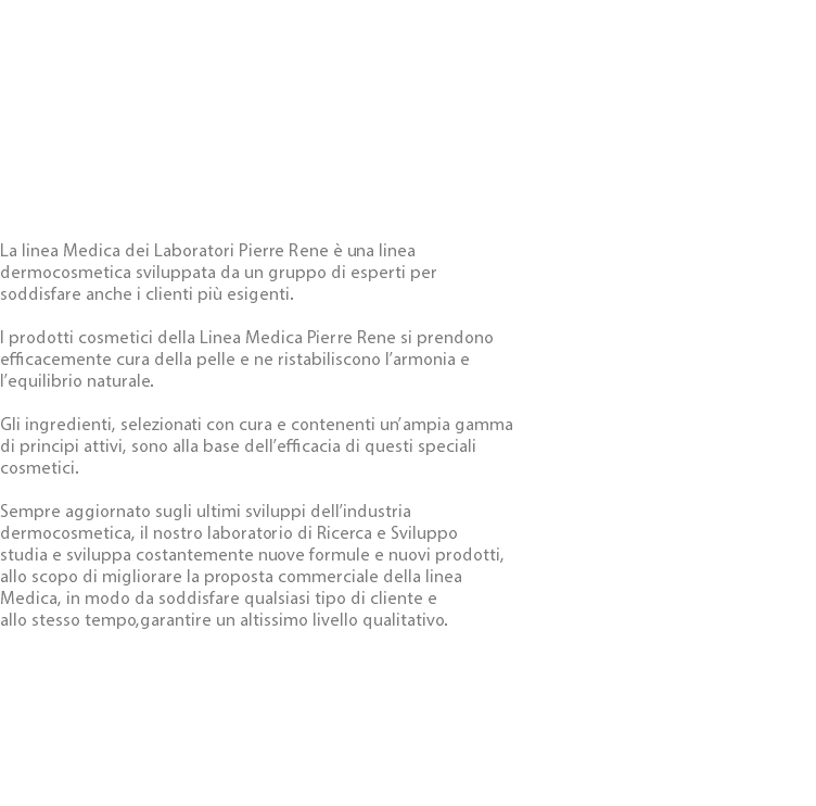  La linea Medica dei Laboratori Pierre Rene è una linea dermocosmetica sviluppata da un gruppo di esperti per soddisfare anche i clienti più esigenti. I prodotti cosmetici della Linea Medica Pierre Rene si prendono efficacemente cura della pelle e ne ristabiliscono l’armonia e l’equilibrio naturale. Gli ingredienti, selezionati con cura e contenenti un’ampia gamma di principi attivi, sono alla base dell’efficacia di questi speciali cosmetici. Sempre aggiornato sugli ultimi sviluppi dell’industria dermocosmetica, il nostro laboratorio di Ricerca e Sviluppo studia e sviluppa costantemente nuove formule e nuovi prodotti, allo scopo di migliorare la proposta commerciale della linea Medica, in modo da soddisfare qualsiasi tipo di cliente e allo stesso tempo,garantire un altissimo livello qualitativo. 