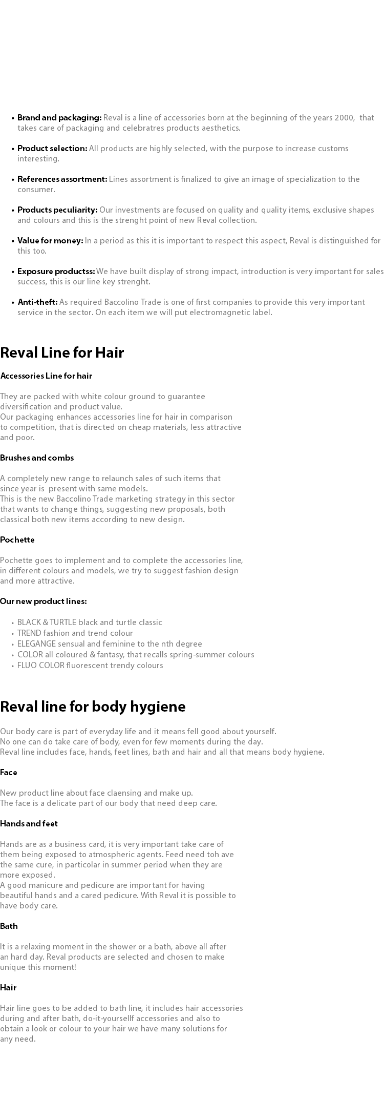  Brand and packaging: Reval is a line of accessories born at the beginning of the years 2000, that takes care of packaging and celebratres products aesthetics. Product selection: All products are highly selected, with the purpose to increase customs interesting. References assortment: Lines assortment is finalized to give an image of specialization to the consumer. Products peculiarity: Our investments are focused on quality and quality items, exclusive shapes and colours and this is the strenght point of new Reval collection. Value for money: In a period as this it is important to respect this aspect, Reval is distinguished for this too. Exposure productss: We have built display of strong impact, introduction is very important for sales success, this is our line key strenght. Anti-theft: As required Baccolino Trade is one of first companies to provide this very important service in the sector. On each item we will put electromagnetic label. Reval Line for Hair Accessories Line for hair They are packed with white colour ground to guarantee diversification and product value. Our packaging enhances accessories line for hair in comparison to competition, that is directed on cheap materials, less attractive and poor. Brushes and combs A completely new range to relaunch sales of such items that since year is present with same models. This is the new Baccolino Trade marketing strategy in this sector that wants to change things, suggesting new proposals, both classical both new items according to new design. Pochette Pochette goes to implement and to complete the accessories line, in different colours and models, we try to suggest fashion design and more attractive. Our new product lines: BLACK & TURTLE black and turtle classic TREND fashion and trend colour ELEGANGE sensual and feminine to the nth degree COLOR all coloured & fantasy, that recalls spring-summer colours FLUO COLOR fluorescent trendy colours Reval line for body hygiene Our body care is part of everyday life and it means fell good about yourself. No one can do take care of body, even for few moments during the day. Reval line includes face, hands, feet lines, bath and hair and all that means body hygiene. Face New product line about face claensing and make up. The face is a delicate part of our body that need deep care. Hands and feet Hands are as a business card, it is very important take care of them being exposed to atmospheric agents. Feed need toh ave the same cure, in particolar in summer period when they are more exposed. A good manicure and pedicure are important for having beautiful hands and a cared pedicure. With Reval it is possible to have body care. Bath It is a relaxing moment in the shower or a bath, above all after an hard day. Reval products are selected and chosen to make unique this moment! Hair Hair line goes to be added to bath line, it includes hair accessories during and after bath, do-it-yoursellf accessories and also to obtain a look or colour to your hair we have many solutions for any need.