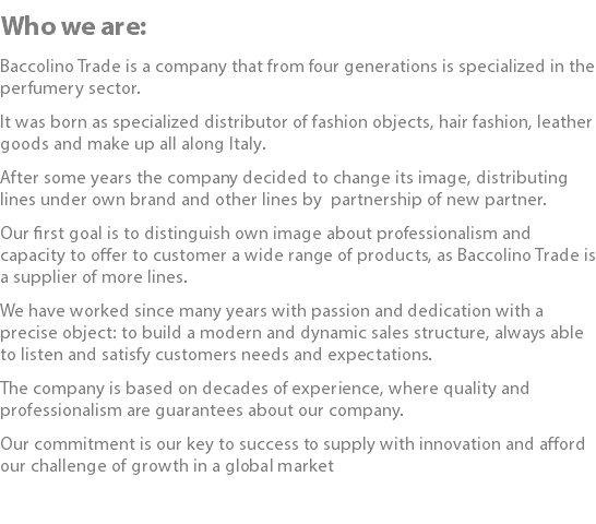 Who we are: Baccolino Trade is a company that from four generations is specialized in the perfumery sector. It was born as specialized distributor of fashion objects, hair fashion, leather goods and make up all along Italy. After some years the company decided to change its image, distributing lines under own brand and other lines by partnership of new partner. Our first goal is to distinguish own image about professionalism and capacity to offer to customer a wide range of products, as Baccolino Trade is a supplier of more lines. We have worked since many years with passion and dedication with a precise object: to build a modern and dynamic sales structure, always able to listen and satisfy customers needs and expectations. The company is based on decades of experience, where quality and professionalism are guarantees about our company. Our commitment is our key to success to supply with innovation and afford our challenge of growth in a global market 