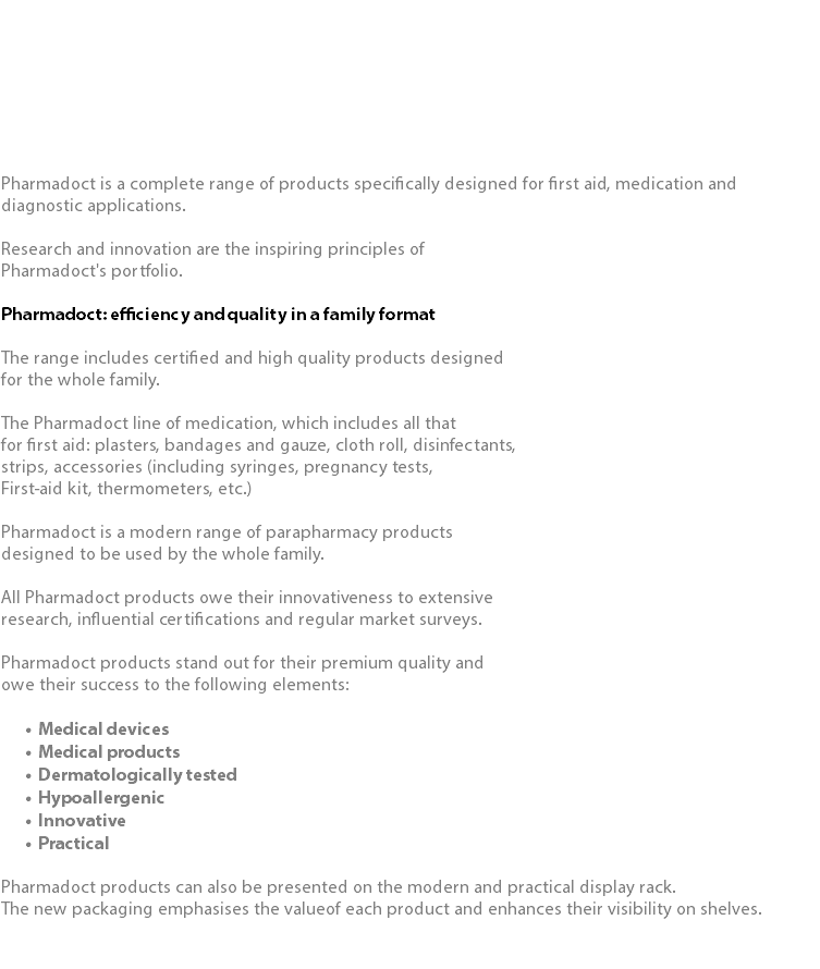  Pharmadoct is a complete range of products specifically designed for first aid, medication and diagnostic applications. Research and innovation are the inspiring principles of Pharmadoct's portfolio. Pharmadoct: efficiency and quality in a family format The range includes certified and high quality products designed for the whole family. The Pharmadoct line of medication, which includes all that for first aid: plasters, bandages and gauze, cloth roll, disinfectants, strips, accessories (including syringes, pregnancy tests, First-aid kit, thermometers, etc.) Pharmadoct is a modern range of parapharmacy products designed to be used by the whole family. All Pharmadoct products owe their innovativeness to extensive research, influential certifications and regular market surveys. Pharmadoct products stand out for their premium quality and owe their success to the following elements: Medical devices Medical products Dermatologically tested Hypoallergenic Innovative Practical Pharmadoct products can also be presented on the modern and practical display rack. The new packaging emphasises the valueof each product and enhances their visibility on shelves. 