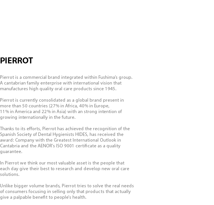  PIERROT Pierrot is a commercial brand integrated within Fushima’s group. A cantabrian family enterprise with international vision that manufactures high quality oral care products since 1945. Pierrot is currently consolidated as a global brand present in more than 50 countries (27% in Africa, 40% in Europe, 11% in America and 22% in Asia) with an strong intention of growing internationally in the future. Thanks to its efforts, Pierrot has achieved the recognition of the Spanish Society of Dental Hygienists HIDES, has received the award: Company with the Greatest International Outlook in Cantabria and the AENOR’s ISO 9001 certificate as a quality guarantee. In Pierrot we think our most valuable asset is the people that each day give their best to research and develop new oral care solutions. Unlike bigger volume brands, Pierrot tries to solve the real needs of consumers focusing in selling only that products that actually give a palpable benefit to people’s health.
