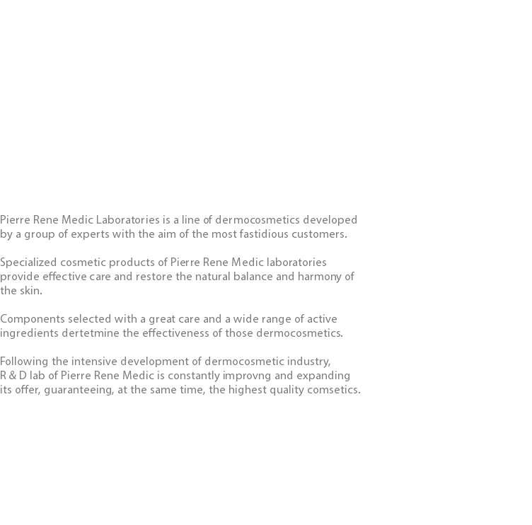  Pierre Rene Medic Laboratories is a line of dermocosmetics developed by a group of experts with the aim of the most fastidious customers. Specialized cosmetic products of Pierre Rene Medic laboratories provide effective care and restore the natural balance and harmony of the skin. Components selected with a great care and a wide range of active ingredients dertetmine the effectiveness of those dermocosmetics. Following the intensive development of dermocosmetic industry, R & D lab of Pierre Rene Medic is constantly improvng and expanding its offer, guaranteeing, at the same time, the highest quality comsetics. 